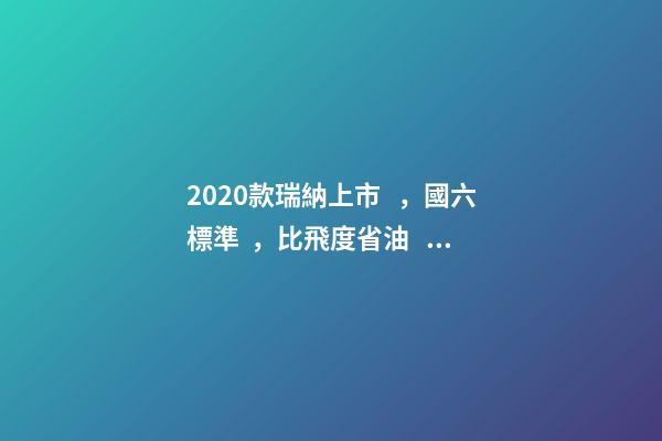 2020款瑞納上市，國六標準，比飛度省油，4.99萬迷倒一片